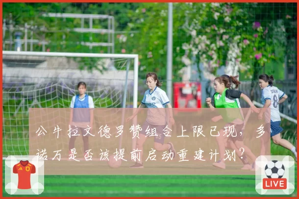 公牛拉文德罗赞组合上限已现,多诺万是否该提前启动重建计划?