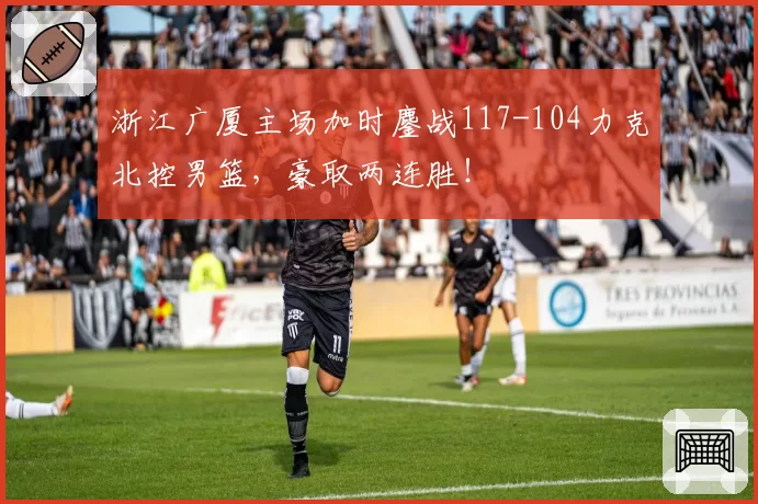 浙江广厦主场加时鏖战117-104力克北控男篮，豪取两连胜！