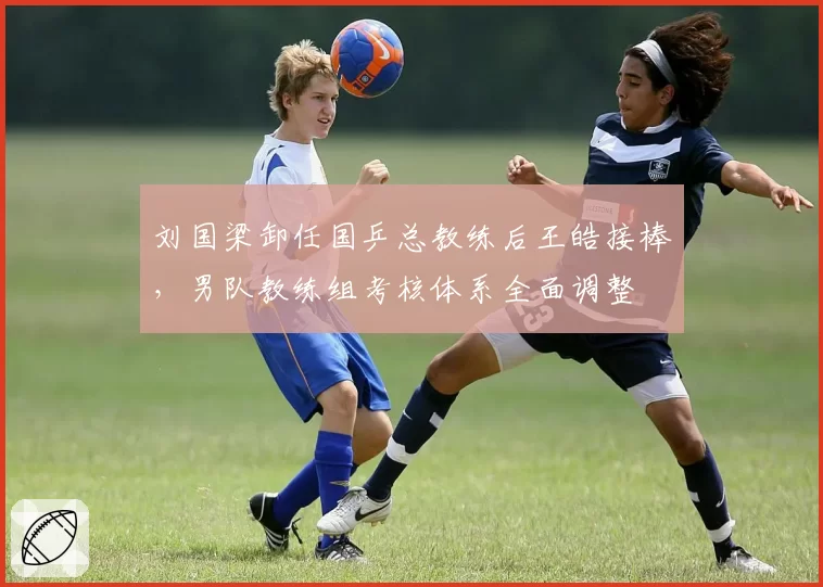 刘国梁卸任国乒总教练后王皓接棒,男队教练组考核体系全面调整